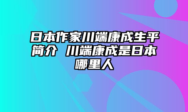 日本作家川端康成生平简介 川端康成是日本哪里人