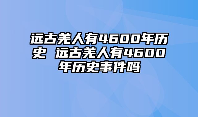 远古羌人有4600年历史 远古羌人有4600年历史事件吗