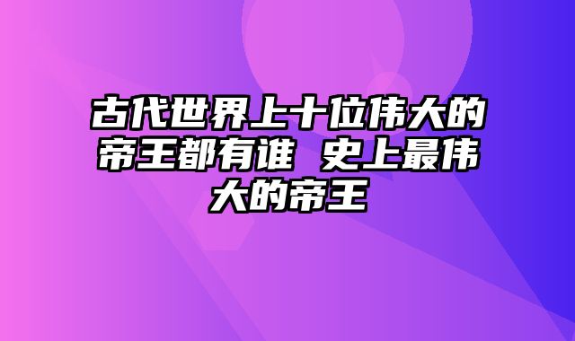 古代世界上十位伟大的帝王都有谁 史上最伟大的帝王