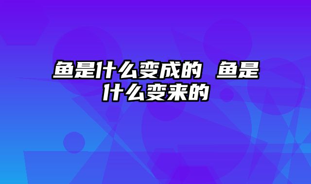 鱼是什么变成的 鱼是什么变来的