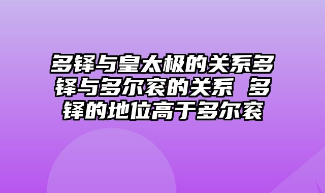 多铎与皇太极的关系多铎与多尔衮的关系 多铎的地位高于多尔衮