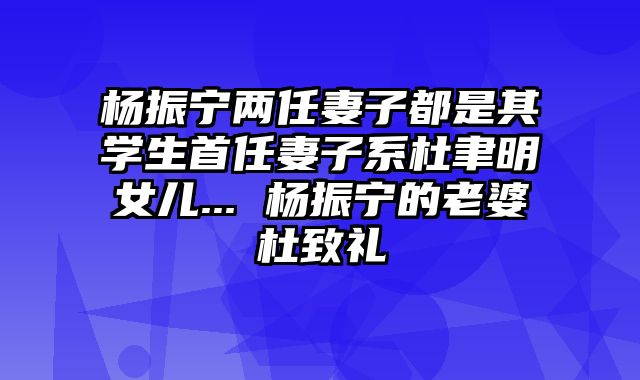 杨振宁两任妻子都是其学生首任妻子系杜聿明女儿... 杨振宁的老婆杜致礼