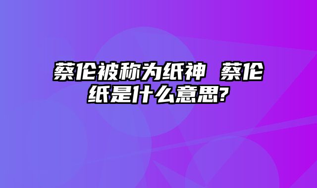 蔡伦被称为纸神 蔡伦纸是什么意思?