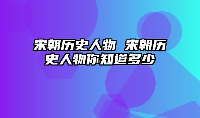 宋朝历史人物 宋朝历史人物你知道多少