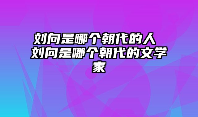 刘向是哪个朝代的人 刘向是哪个朝代的文学家