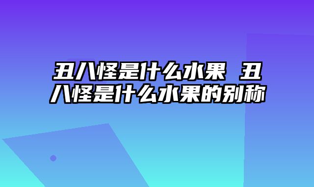 丑八怪是什么水果 丑八怪是什么水果的别称