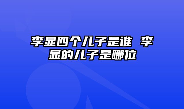 李显四个儿子是谁 李显的儿子是哪位