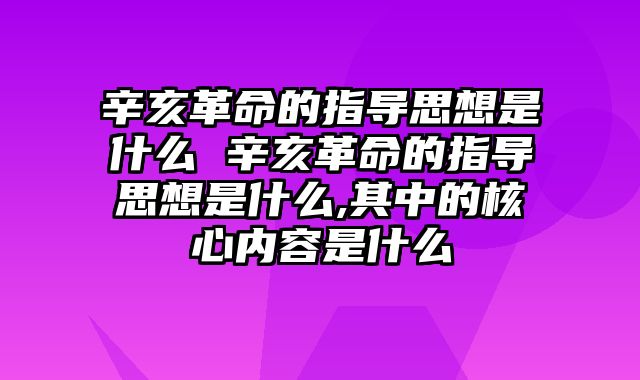 辛亥革命的指导思想是什么 辛亥革命的指导思想是什么,其中的核心内容是什么