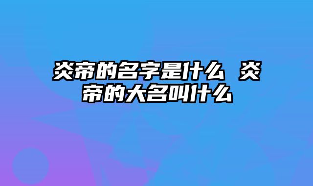 炎帝的名字是什么 炎帝的大名叫什么