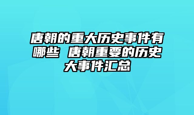 唐朝的重大历史事件有哪些 唐朝重要的历史大事件汇总