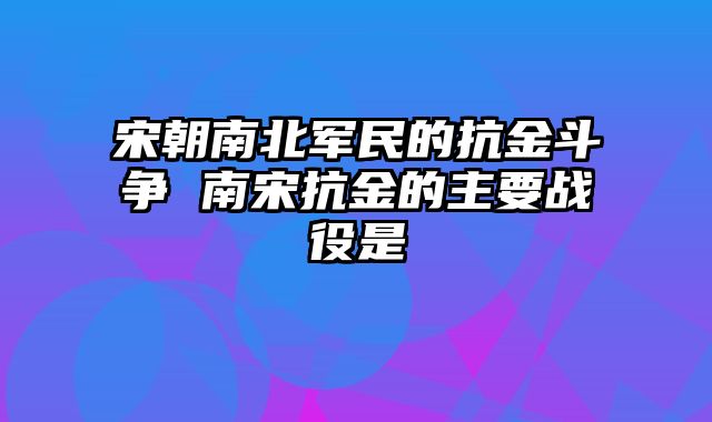 宋朝南北军民的抗金斗争 南宋抗金的主要战役是