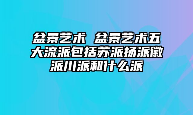 盆景艺术 盆景艺术五大流派包括苏派扬派徽派川派和什么派