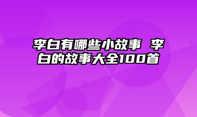 李白有哪些小故事 李白的故事大全100首