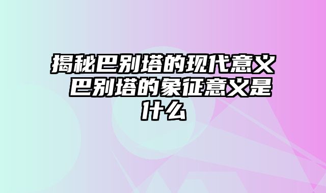 揭秘巴别塔的现代意义 巴别塔的象征意义是什么