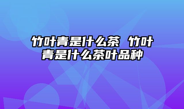 竹叶青是什么茶 竹叶青是什么茶叶品种