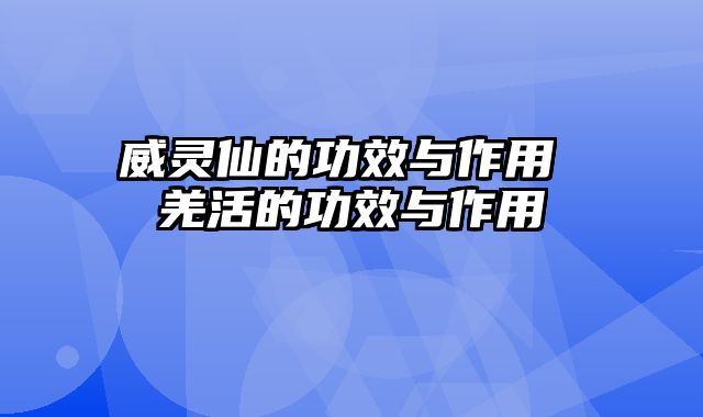 威灵仙的功效与作用 羌活的功效与作用