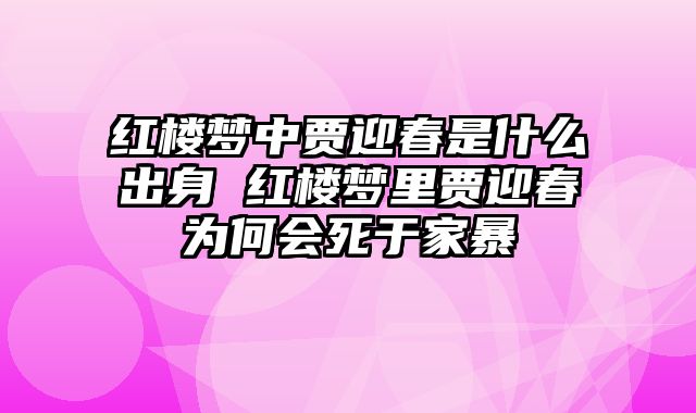 红楼梦中贾迎春是什么出身 红楼梦里贾迎春为何会死于家暴