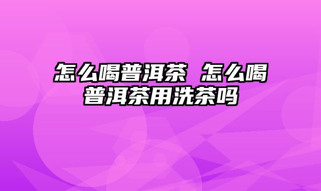 怎么喝普洱茶 怎么喝普洱茶用洗茶吗