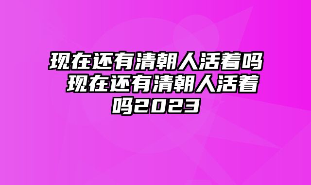 现在还有清朝人活着吗 现在还有清朝人活着吗2023