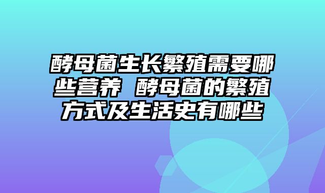 酵母菌生长繁殖需要哪些营养 酵母菌的繁殖方式及生活史有哪些