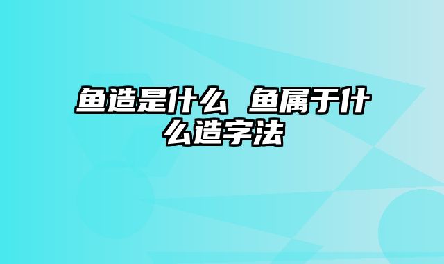 鱼造是什么 鱼属于什么造字法