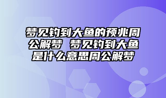 梦见钓到大鱼的预兆周公解梦 梦见钓到大鱼是什么意思周公解梦