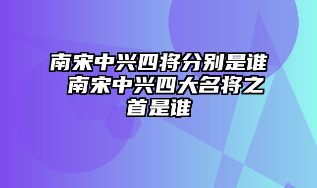 南宋中兴四将分别是谁 南宋中兴四大名将之首是谁