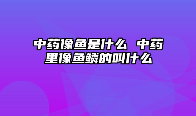 中药像鱼是什么 中药里像鱼鳞的叫什么