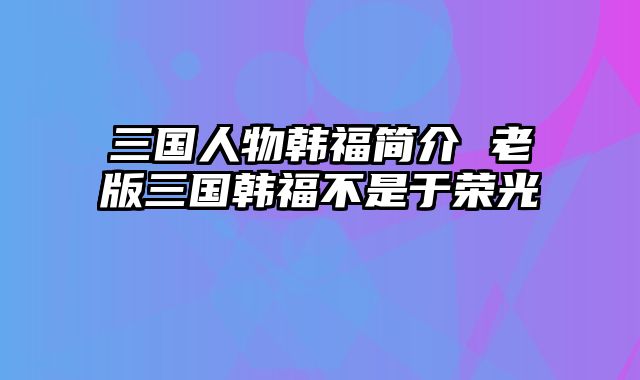 三国人物韩福简介 老版三国韩福不是于荣光