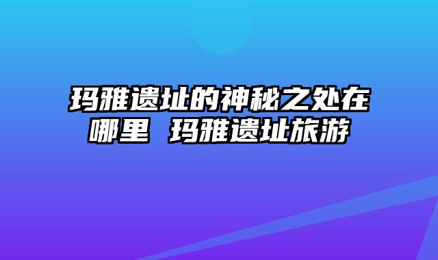 玛雅遗址的神秘之处在哪里 玛雅遗址旅游