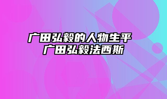 广田弘毅的人物生平 广田弘毅法西斯