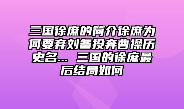 三国徐庶的简介徐庶为何要弃刘备投奔曹操历史名... 三国的徐庶最后结局如何