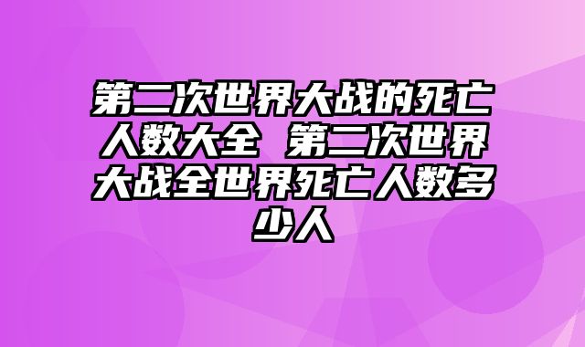 第二次世界大战的死亡人数大全 第二次世界大战全世界死亡人数多少人