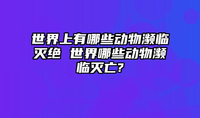 世界上有哪些动物濒临灭绝 世界哪些动物濒临灭亡?