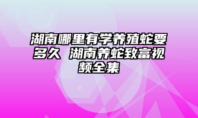 湖南哪里有学养殖蛇要多久 湖南养蛇致富视频全集