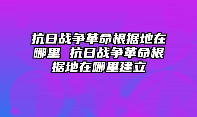 抗日战争革命根据地在哪里 抗日战争革命根据地在哪里建立