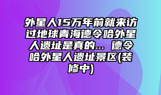 外星人15万年前就来访过地球青海德令哈外星人遗址是真的... 德令哈外星人遗址景区(装修中)