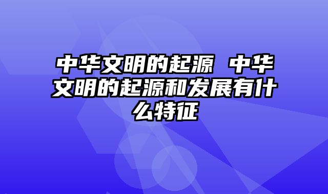 中华文明的起源 中华文明的起源和发展有什么特征