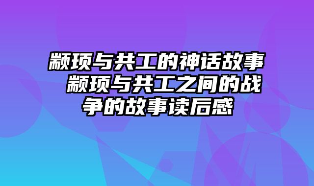 颛顼与共工的神话故事 颛顼与共工之间的战争的故事读后感