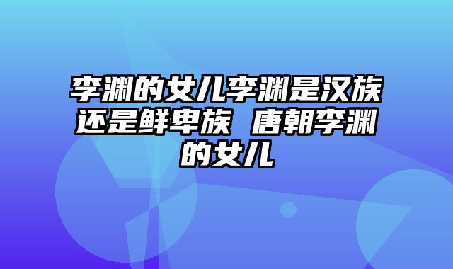 李渊的女儿李渊是汉族还是鲜卑族 唐朝李渊的女儿