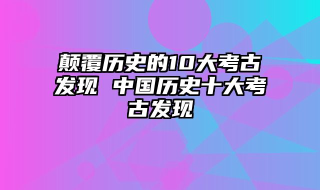 颠覆历史的10大考古发现 中国历史十大考古发现