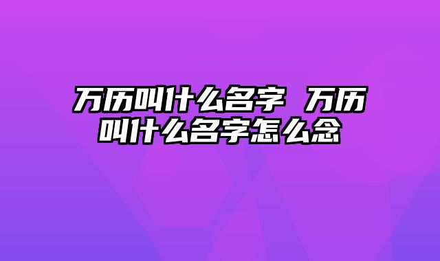 万历叫什么名字 万历叫什么名字怎么念