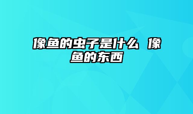 像鱼的虫子是什么 像鱼的东西