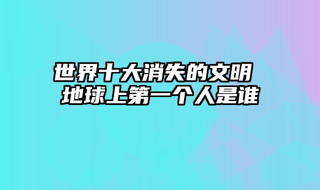 世界十大消失的文明 地球上第一个人是谁