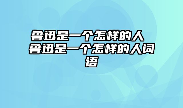 鲁迅是一个怎样的人 鲁迅是一个怎样的人词语