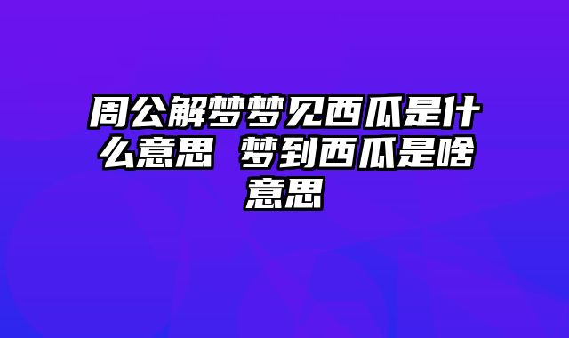 周公解梦梦见西瓜是什么意思 梦到西瓜是啥意思