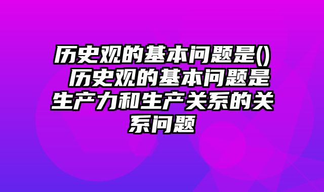 历史观的基本问题是() 历史观的基本问题是生产力和生产关系的关系问题