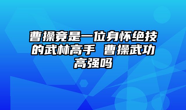 曹操竟是一位身怀绝技的武林高手 曹操武功高强吗