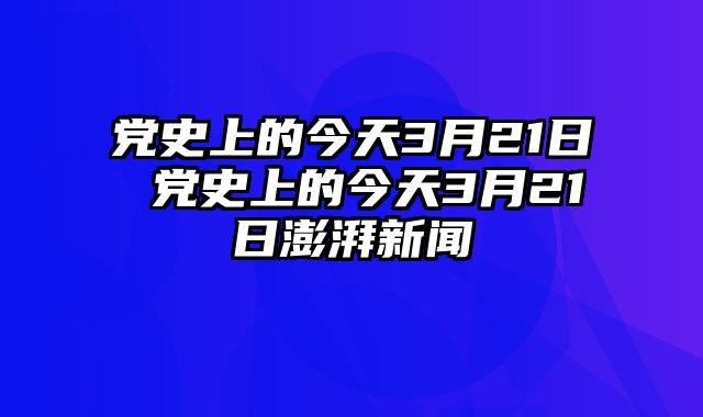 党史上的今天3月21日 党史上的今天3月21日澎湃新闻