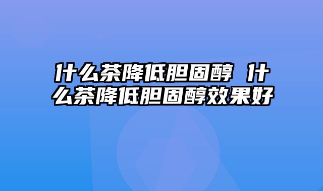 什么茶降低胆固醇 什么茶降低胆固醇效果好